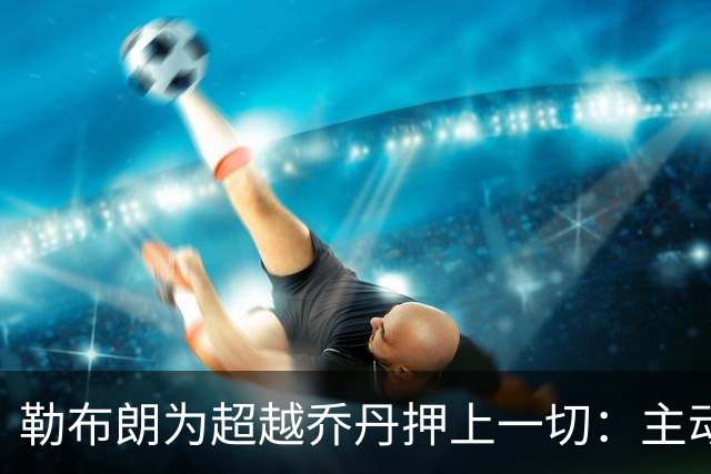勒布朗为超越乔丹押上一切：主动降薪4900万，41岁仍在布局GOAT终极之战