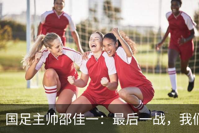 国足主帅邵佳一：最后一战，我们要让怀疑者闭嘴！