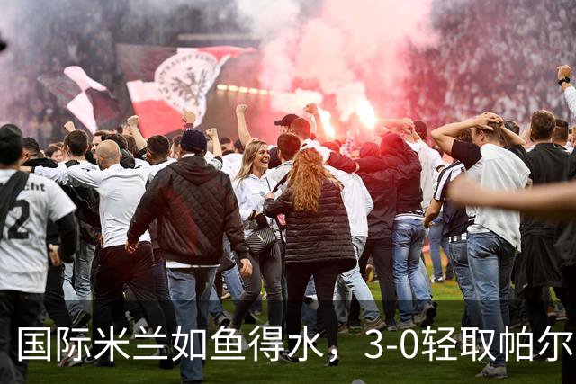 国际米兰如鱼得水，3-0轻取帕尔马，积分榜大洗牌