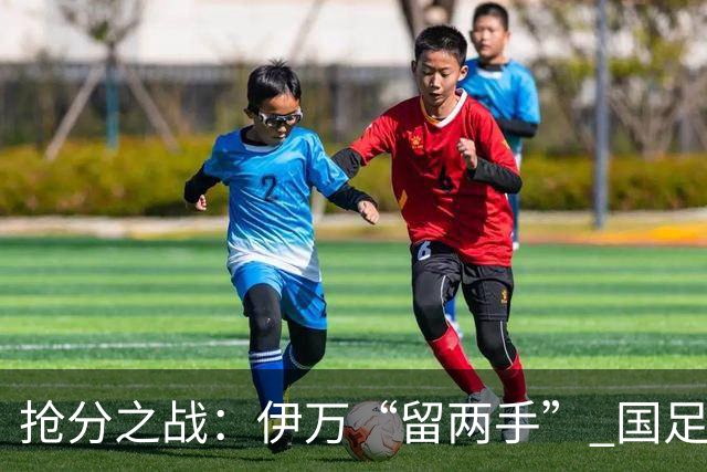 抢分之战：伊万“留两手” 国足“拼两点”